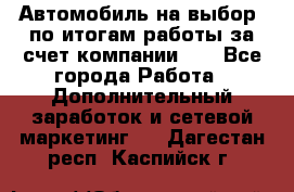 Автомобиль на выбор -по итогам работы за счет компании!!! - Все города Работа » Дополнительный заработок и сетевой маркетинг   . Дагестан респ.,Каспийск г.